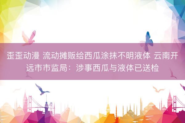 歪歪动漫 流动摊贩给西瓜涂抹不明液体 云南开远市市监局：涉事西瓜与液体已送检