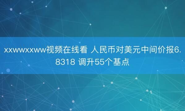 xxwwxxww视频在线看 人民币对美元中间价报6.8318 调升55个基点