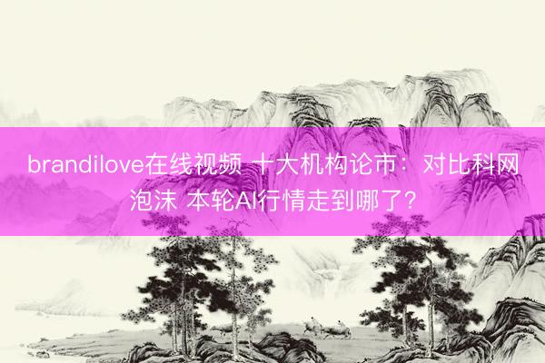 brandilove在线视频 十大机构论市:对比科网泡沫 本轮AI行情走到哪了?