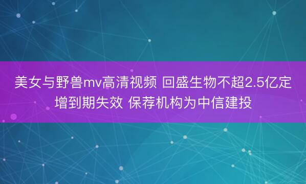 美女与野兽mv高清视频 回盛生物不超2.5亿定增到期失效 保荐机构为中信建投