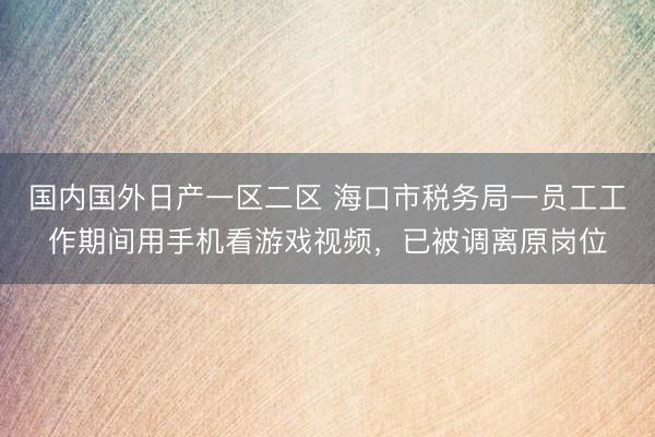 国内国外日产一区二区 海口市税务局一员工工作期间用手机看游戏视频，已被调离原岗位