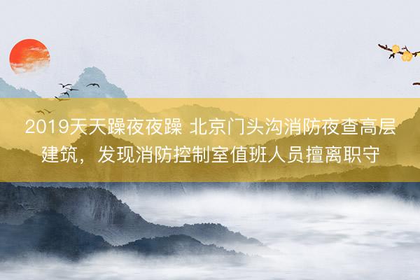 2019天天躁夜夜躁 北京门头沟消防夜查高层建筑，发现消防控制室值班人员擅离职守