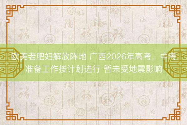 欧美老肥妇解放阵地 广西2026年高考、中考准备工作按计划进行 暂未受地震影响