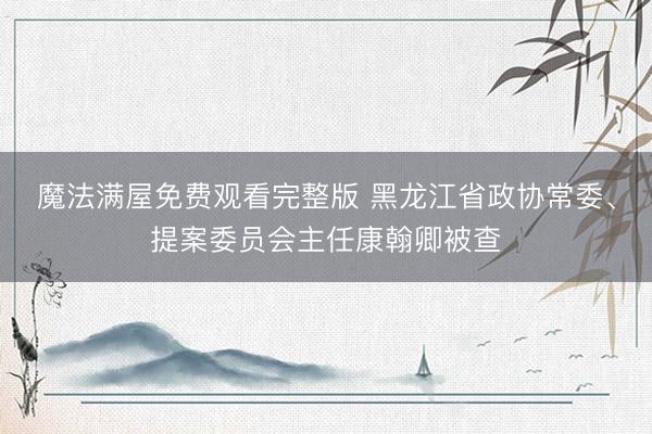 魔法满屋免费观看完整版 黑龙江省政协常委、提案委员会主任康翰卿被查
