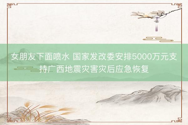 女朋友下面喷水 国家发改委安排5000万元支持广西地震灾害灾后应急恢复