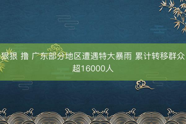 狠狠 撸 广东部分地区遭遇特大暴雨 累计转移群众超16000人