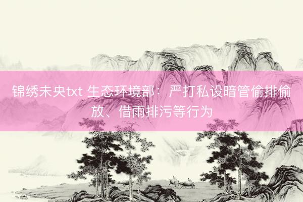 锦绣未央txt 生态环境部:严打私设暗管偷排偷放、借雨排污等行为