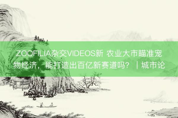 ZOOFILIA杂交VIDEOS新 农业大市瞄准宠物经济，能打造出百亿新赛道吗？｜城市论