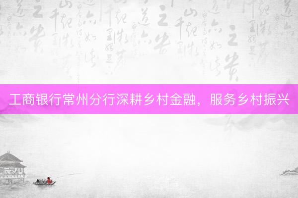 工商银行常州分行深耕乡村金融，服务乡村振兴