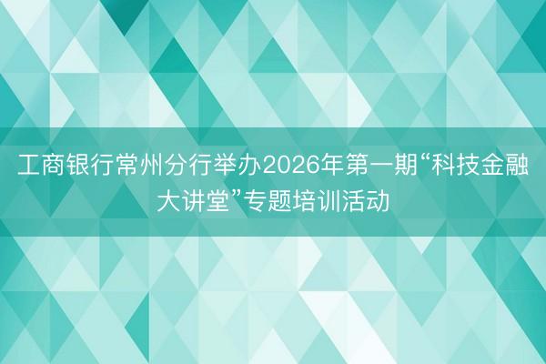 工商银行常州分行举办2026年第一期“科技金融大讲堂”专题培训活动