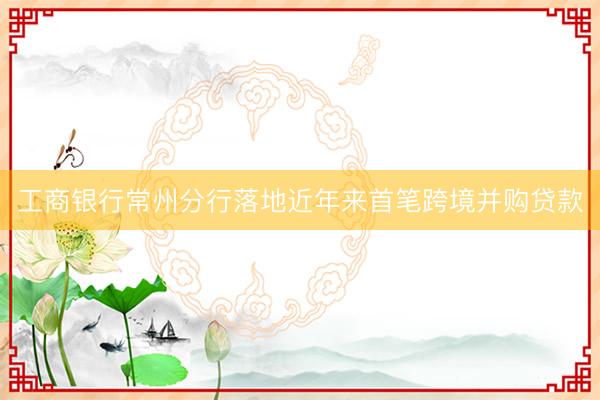 工商银行常州分行落地近年来首笔跨境并购贷款