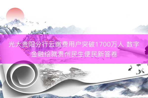 光大贵阳分行云缴费用户突破1700万人 数字金融绘就贵州民生便民新答卷
