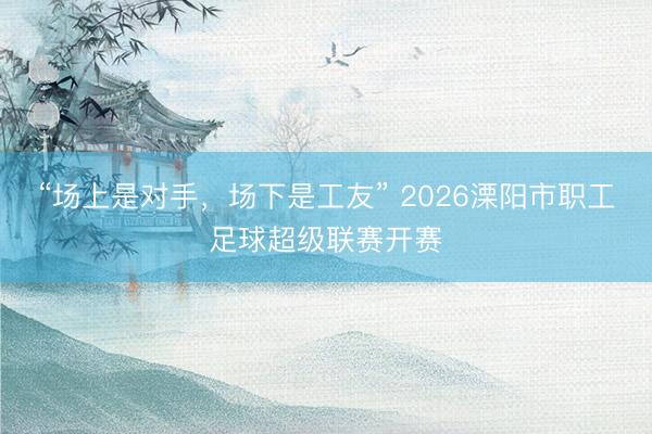 “场上是对手，场下是工友” 2026溧阳市职工足球超级联赛开赛