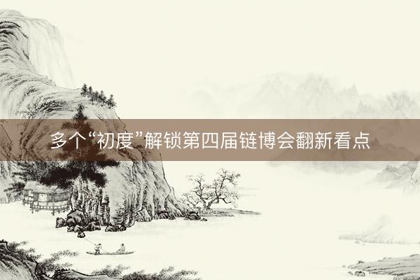 多个“初度”解锁第四届链博会翻新看点