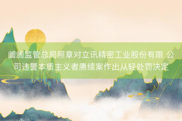 阛阓监管总局照章对立讯精密工业股份有限 公司违警本质主义者赓续案作出从轻处罚决定