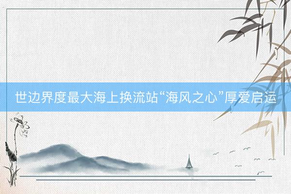 世边界度最大海上换流站“海风之心”厚爱启运