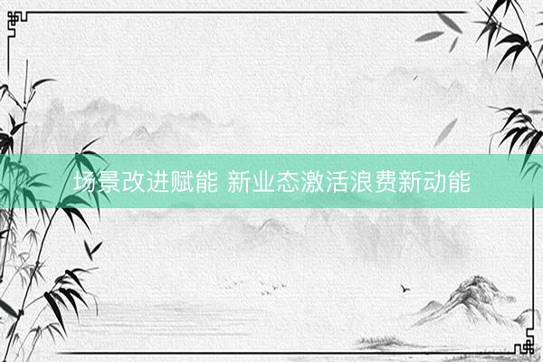 场景改进赋能 新业态激活浪费新动能