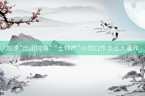 加速“出山向海” “土特产”小切口作念出大著作
