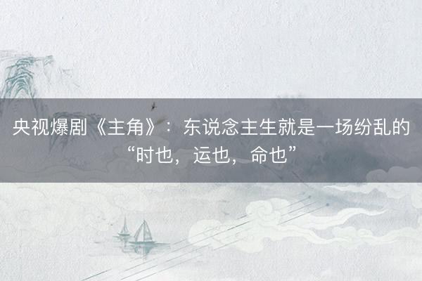 央视爆剧《主角》：东说念主生就是一场纷乱的“时也，运也，命也”