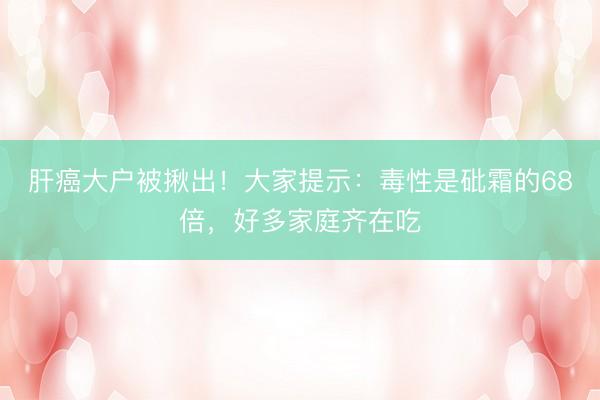 肝癌大户被揪出!大家提示:毒性是砒霜的68倍,好多家庭齐在吃