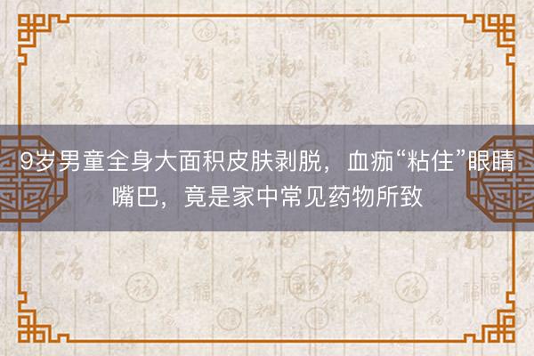 9岁男童全身大面积皮肤剥脱,血痂“粘住”眼睛嘴巴,竟是家中常见药物所致