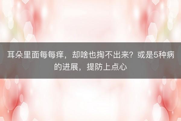 耳朵里面每每痒，却啥也掏不出来？或是5种病的进展，提防上点心