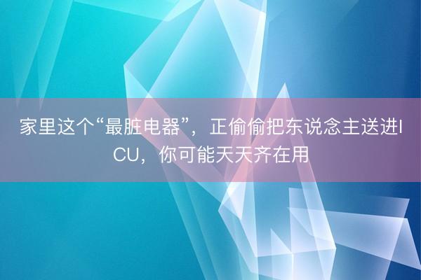 家里这个“最脏电器”,正偷偷把东说念主送进ICU,你可能天天齐在用