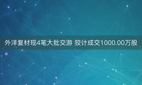 外洋复材现4笔大批交游 狡计成交1000.00万股