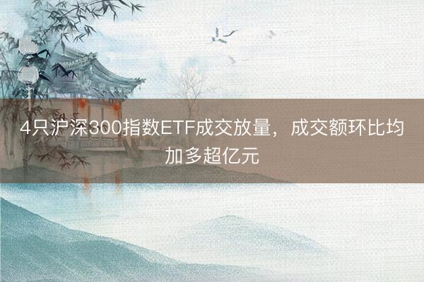 4只沪深300指数ETF成交放量，成交额环比均加多超亿元