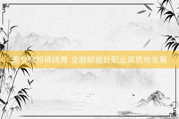 美女穿短裤跳舞 金融赋能处职业高质地发展