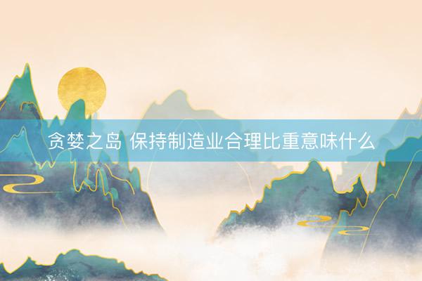 贪婪之岛 保持制造业合理比重意味什么