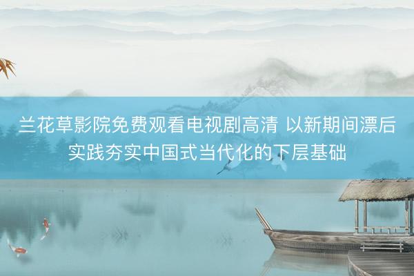 兰花草影院免费观看电视剧高清 以新期间漂后实践夯实中国式当代化的下层基础