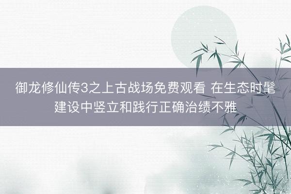 御龙修仙传3之上古战场免费观看 在生态时髦建设中竖立和践行正确治绩不雅