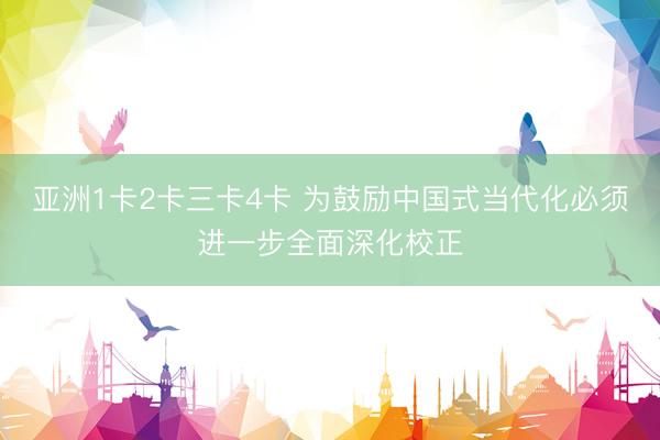 亚洲1卡2卡三卡4卡 为鼓励中国式当代化必须进一步全面深化校正