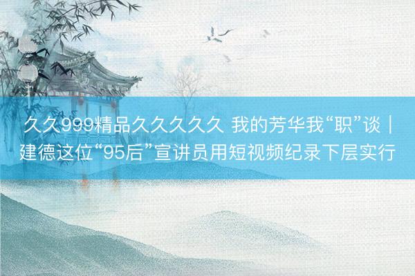 久久999精品久久久久久 我的芳华我“职”谈｜建德这位“95后”宣讲员用短视频纪录下层实行