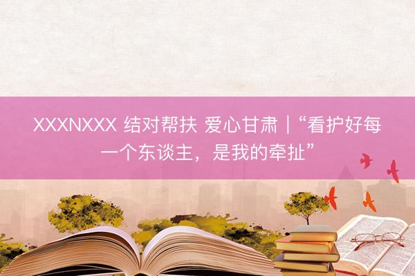 XXXNXXX 结对帮扶 爱心甘肃｜“看护好每一个东谈主，是我的牵扯”