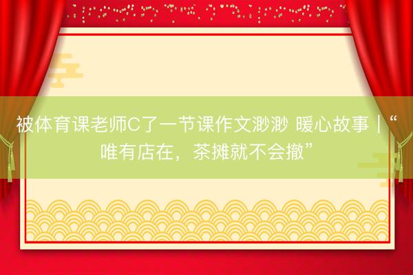 被体育课老师C了一节课作文渺渺 暖心故事｜“唯有店在，茶摊就不会撤”