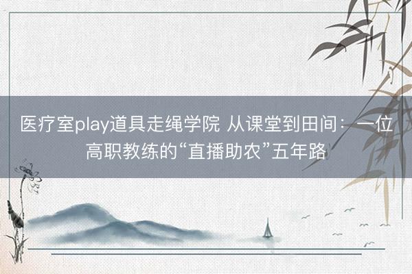 医疗室play道具走绳学院 从课堂到田间：一位高职教练的“直播助农”五年路