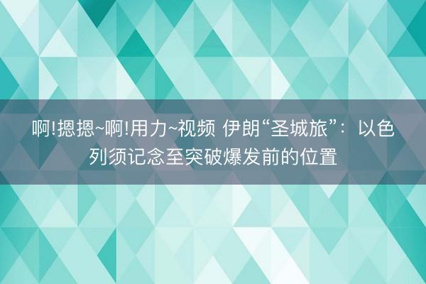 啊!摁摁~啊!用力~视频 伊朗“圣城旅”：以色列须记念至突破爆发前的位置