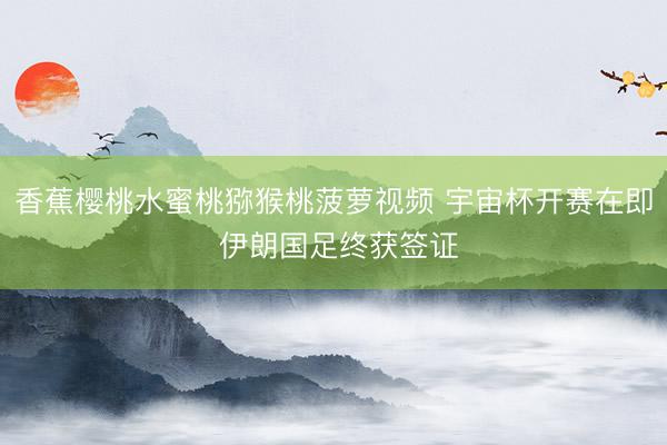 香蕉樱桃水蜜桃猕猴桃菠萝视频 宇宙杯开赛在即 伊朗国足终获签证