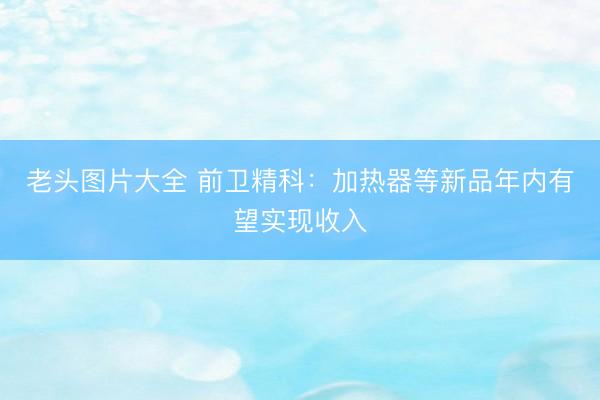 老头图片大全 前卫精科：加热器等新品年内有望实现收入