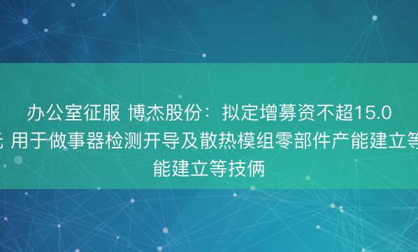 办公室征服 博杰股份：拟定增募资不超15.03亿元 用于做事器检测开导及散热模组零部件产能建立等技俩
