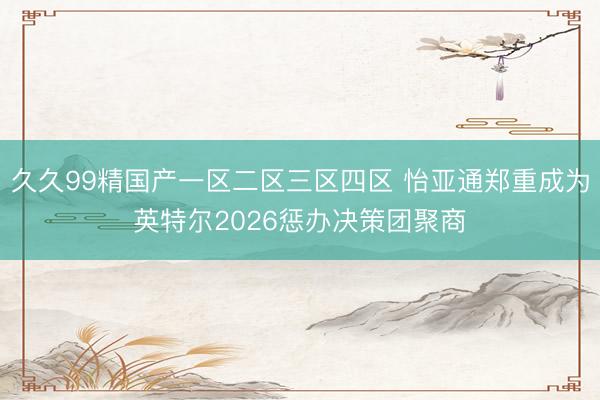 久久99精国产一区二区三区四区 怡亚通郑重成为英特尔2026惩办决策团聚商
