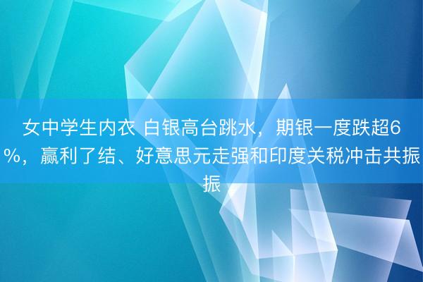 女中学生内衣 白银高台跳水，期银一度跌超6%，赢利了结、好意思元走强和印度关税冲击共振