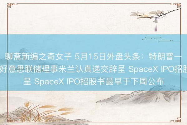 聊斋新编之奇女子 5月15日外盘头条：特朗普一季度股票交游曝光 好意思联储理事米兰认真递交辞呈 SpaceX IPO招股书最早于下周公布