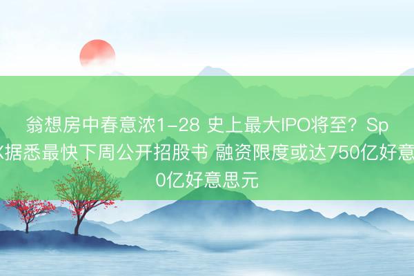 翁想房中春意浓1-28 史上最大IPO将至？SpaceX据悉最快下周公开招股书 融资限度或达750亿好意思元