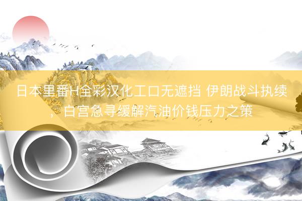 日本里番H全彩汉化工口无遮挡 伊朗战斗执续，白宫急寻缓解汽油价钱压力之策