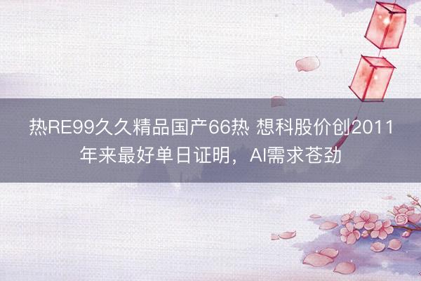 热RE99久久精品国产66热 想科股价创2011年来最好单日证明，AI需求苍劲