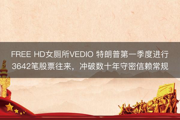 FREE HD女厕所VEDIO 特朗普第一季度进行3642笔股票往来，冲破数十年守密信赖常规