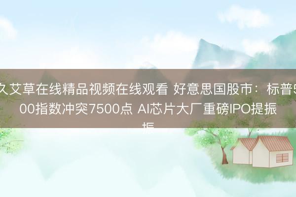 久艾草在线精品视频在线观看 好意思国股市：标普500指数冲突7500点 AI芯片大厂重磅IPO提振